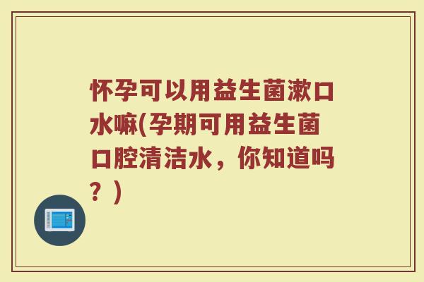 怀孕可以用益生菌漱口水嘛(孕期可用益生菌口腔清洁水，你知道吗？)