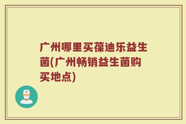 广州哪里买葆迪乐益生菌(广州畅销益生菌购买地点) 广州哪里买葆迪乐益生菌(广州畅销益生菌购买地点)