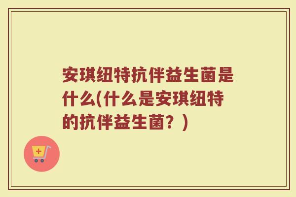 安琪纽特抗伴益生菌是什么(什么是安琪纽特的抗伴益生菌？)