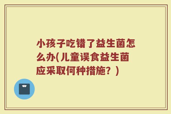小孩子吃错了益生菌怎么办(儿童误食益生菌应采取何种措施？)