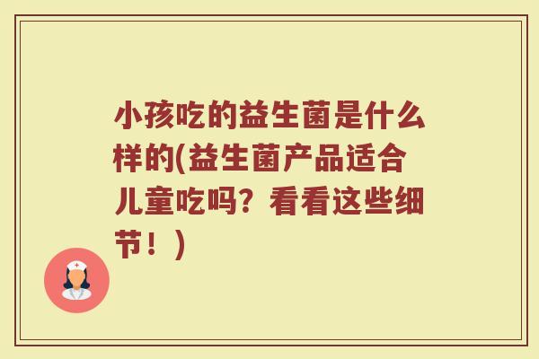 小孩吃的益生菌是什么样的(益生菌产品适合儿童吃吗？看看这些细节！)