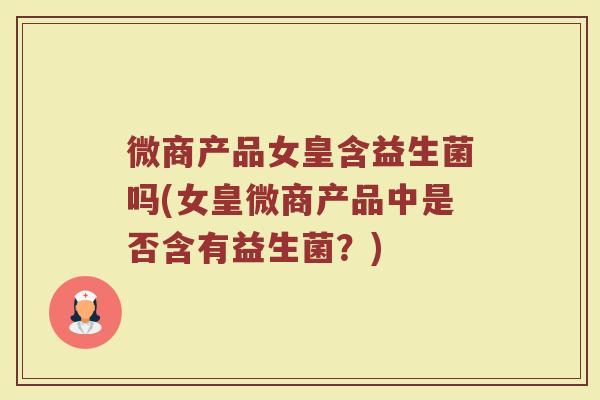 微商产品女皇含益生菌吗(女皇微商产品中是否含有益生菌?)