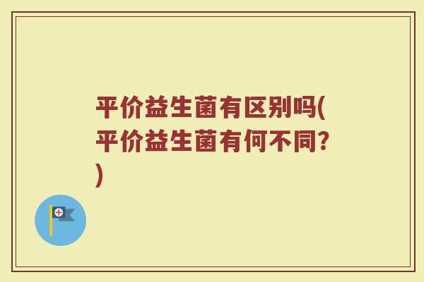 平价益生菌有区别吗(平价益生菌有何不同?)