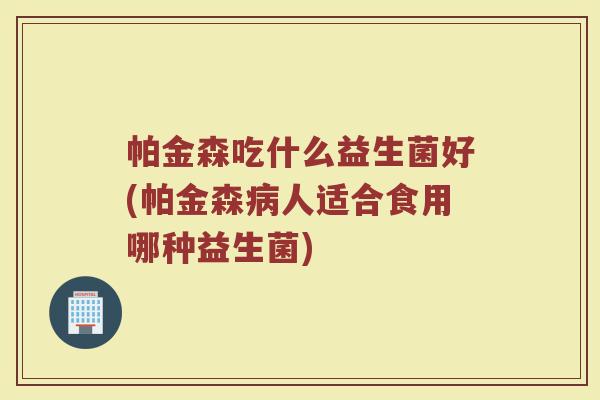 帕金森吃什么益生菌好(帕金森病人适合食用哪种益生菌)
