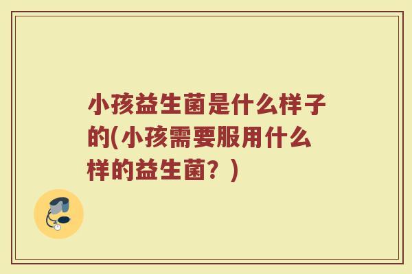 小孩益生菌是什么样子的(小孩需要服用什么样的益生菌?)