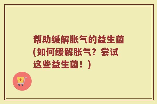 帮助缓解胀气的益生菌(如何缓解胀气?尝试这些益生菌!)