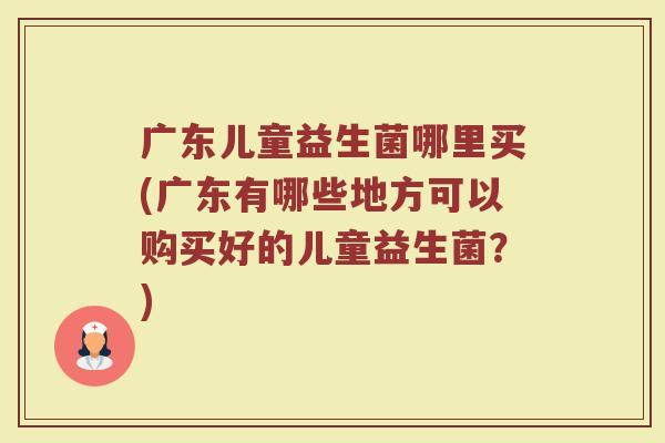 广东儿童益生菌哪里买(广东有哪些地方可以购买好的儿童益生菌？)