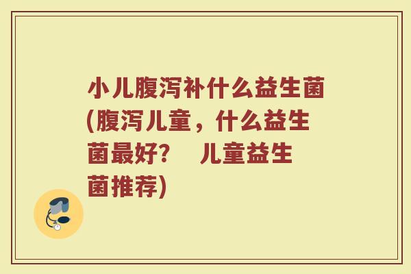 小儿腹泻补什么益生菌(腹泻儿童，什么益生菌最好？  儿童益生菌推荐)