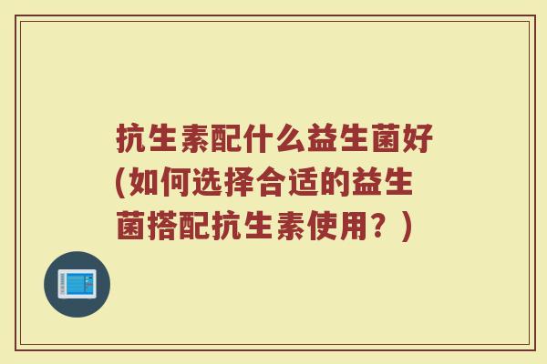 抗生素配什么益生菌好(如何选择合适的益生菌搭配抗生素使用？)