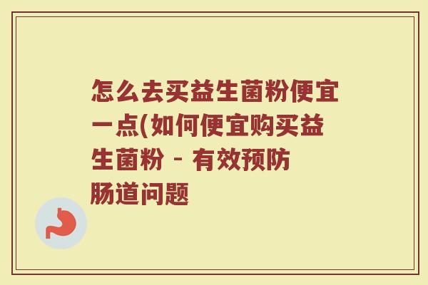怎么去买益生菌粉便宜一点(如何便宜购买益生菌粉 - 有效预防肠道问题