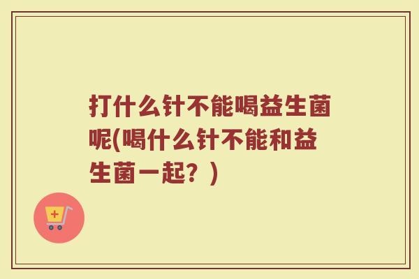 打什么针不能喝益生菌呢(喝什么针不能和益生菌一起？)