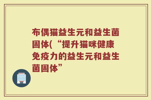 布偶猫益生元和益生菌固体(“提升猫咪健康力的益生元和益生菌固体”