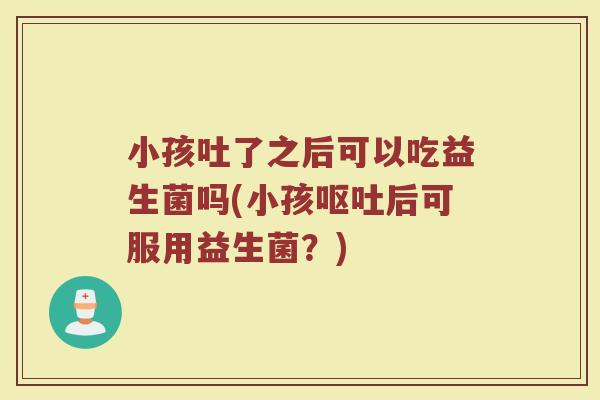 小孩吐了之后可以吃益生菌吗(小孩呕吐后可服用益生菌？)