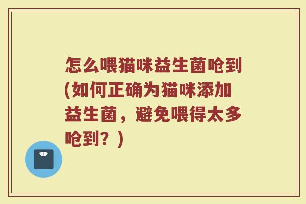 怎么喂猫咪益生菌呛到(如何正确为猫咪添加益生菌，避免喂得太多呛到？)