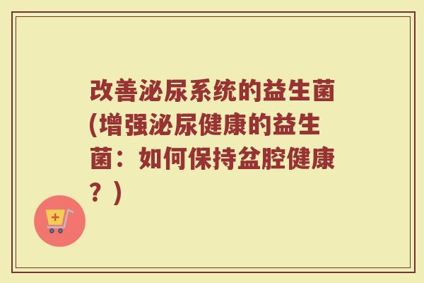 改善泌尿系统的益生菌(增强泌尿健康的益生菌：如何保持盆腔健康？)