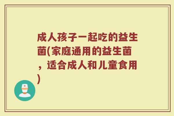 成人孩子一起吃的益生菌(家庭通用的益生菌，适合成人和儿童食用)