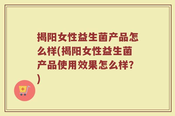 揭阳女性益生菌产品怎么样(揭阳女性益生菌产品使用效果怎么样？)