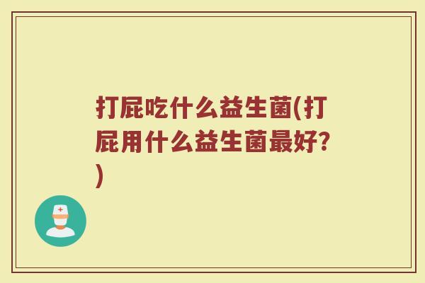 打屁吃什么益生菌(打屁用什么益生菌最好？)