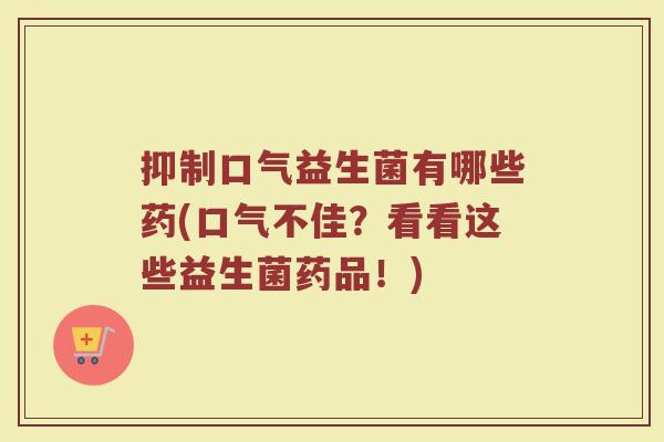 抑制口气益生菌有哪些药(口气不佳？看看这些益生菌药品！)
