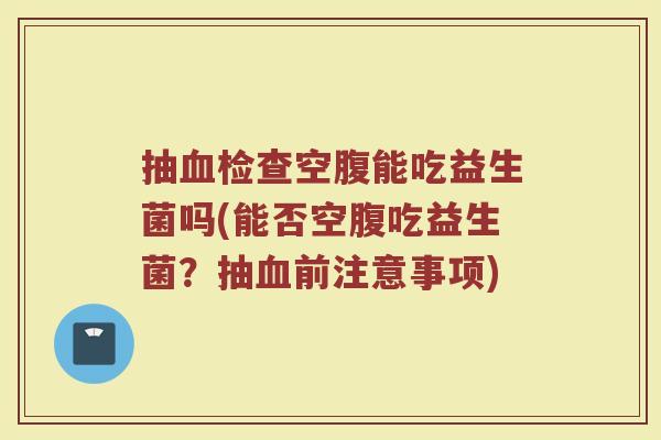 抽血检查空腹能吃益生菌吗(能否空腹吃益生菌？抽血前注意事项)