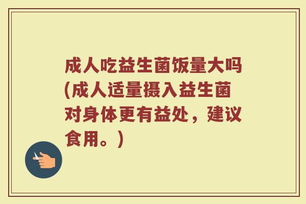 成人吃益生菌饭量大吗(成人适量摄入益生菌对身体更有益处，建议食用。)