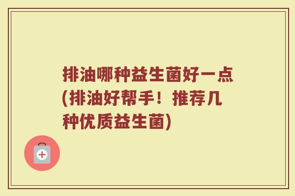 排油哪种益生菌好一点(排油好帮手!推荐几种优质益生菌)