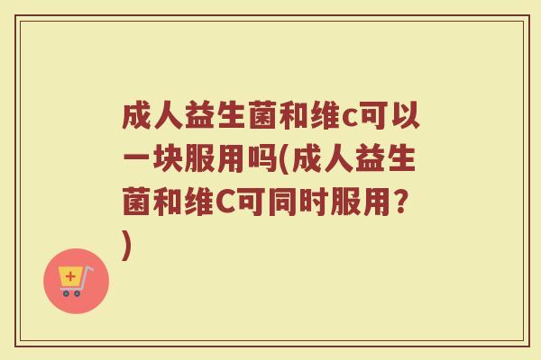 成人益生菌和维c可以一块服用吗(成人益生菌和维C可同时服用？)
