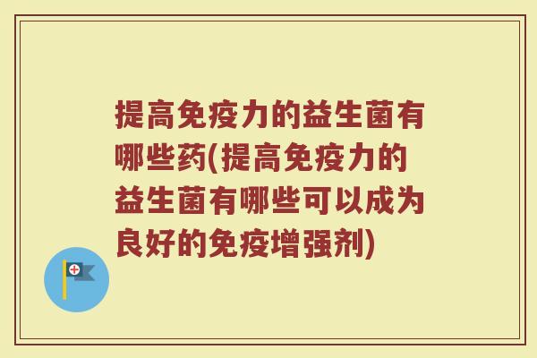 提高免疫力的益生菌有哪些药(提高免疫力的益生菌有哪些可以成为良好的免疫增强剂)