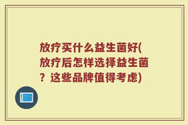 放疗买什么益生菌好(放疗后怎样选择益生菌？这些品牌值得考虑)