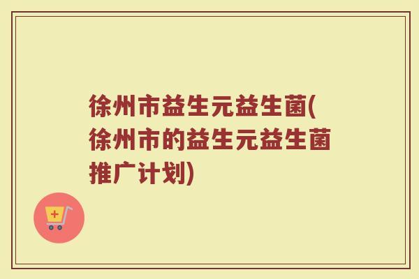 徐州市益生元益生菌(徐州市的益生元益生菌推广计划)