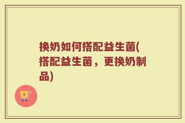 换奶如何搭配益生菌(搭配益生菌，更换奶制品)