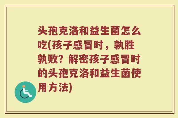 头孢克洛和益生菌怎么吃(孩子感冒时，孰胜孰败？解密孩子感冒时的头孢克洛和益生菌使用方法)