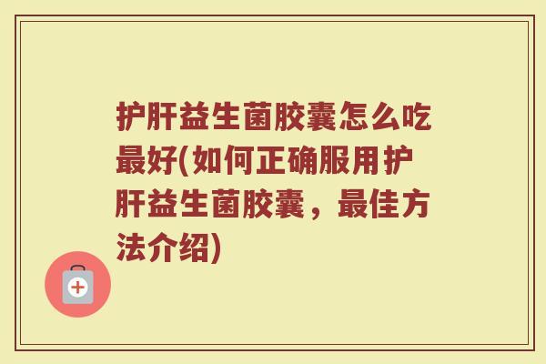 护肝益生菌胶囊怎么吃最好(如何正确服用护肝益生菌胶囊，最佳方法介绍)