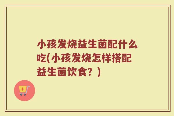 小孩发烧益生菌配什么吃(小孩发烧怎样搭配益生菌饮食？)