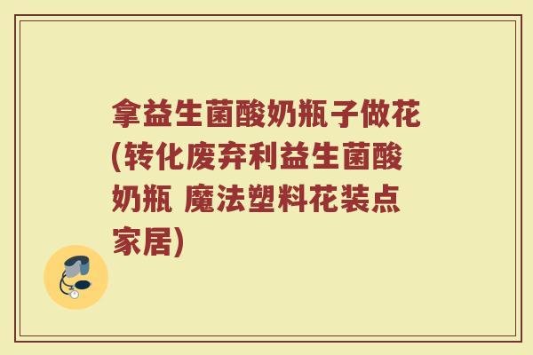 拿益生菌酸奶瓶子做花(转化废弃利益生菌酸奶瓶 魔法塑料花装点家居)