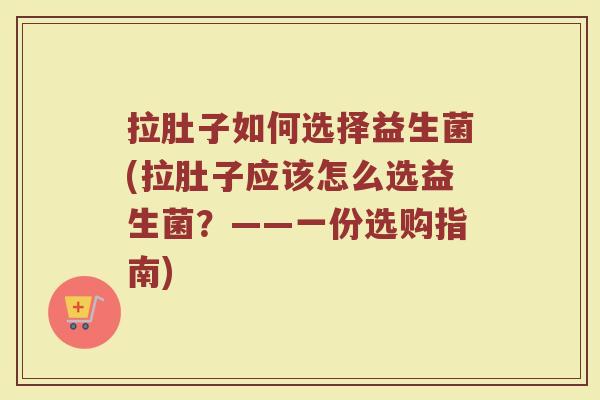 拉肚子如何选择益生菌(拉肚子应该怎么选益生菌？——一份选购指南)