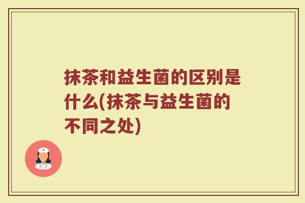 抹茶和益生菌的区别是什么(抹茶与益生菌的不同之处)