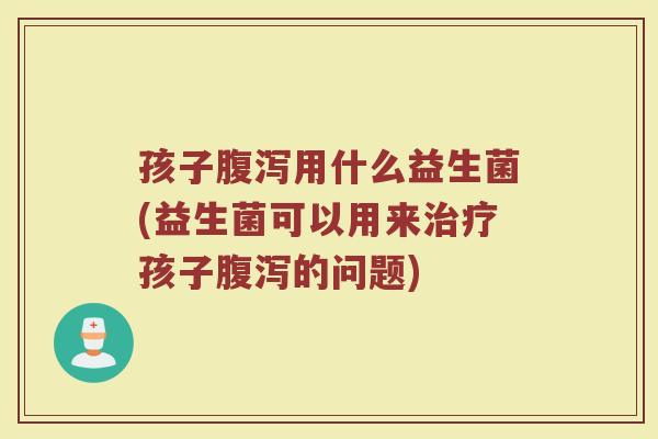 孩子腹泻用什么益生菌(益生菌可以用来治疗孩子腹泻的问题)
