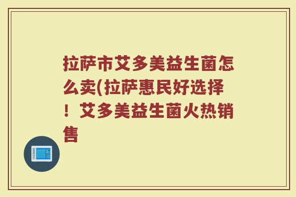 拉萨市艾多美益生菌怎么卖(拉萨惠民好选择！艾多美益生菌火热销售