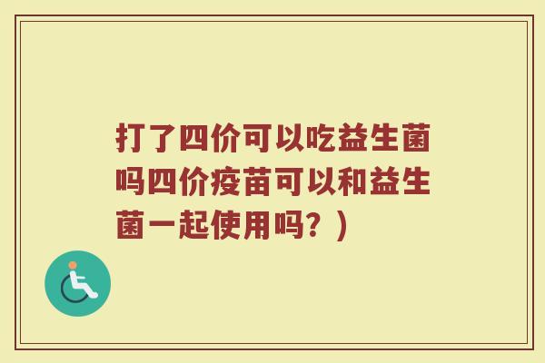 打了四价可以吃益生菌吗四价疫苗可以和益生菌一起使用吗？)