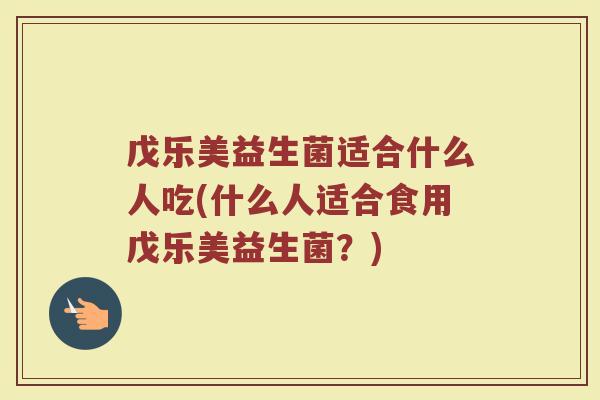 戊乐美益生菌适合什么人吃(什么人适合食用戊乐美益生菌？)