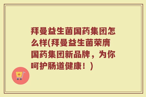 拜曼益生菌国药集团怎么样(拜曼益生菌荣膺国药集团新品牌，为你呵护肠道健康！)