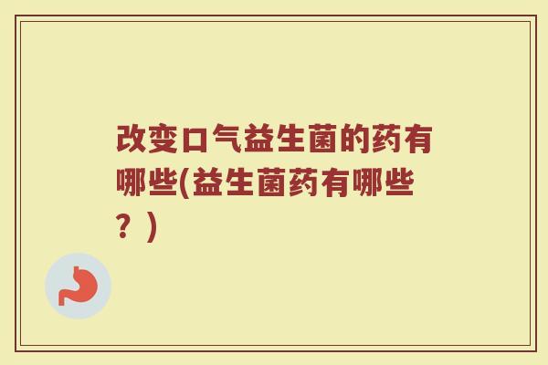 改变口气益生菌的药有哪些(益生菌药有哪些？)