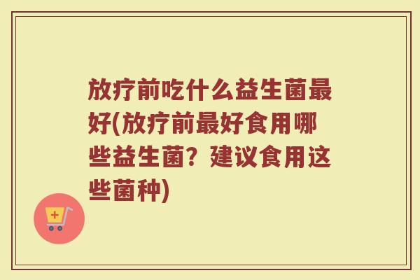 放疗前吃什么益生菌最好(放疗前最好食用哪些益生菌？建议食用这些菌种)