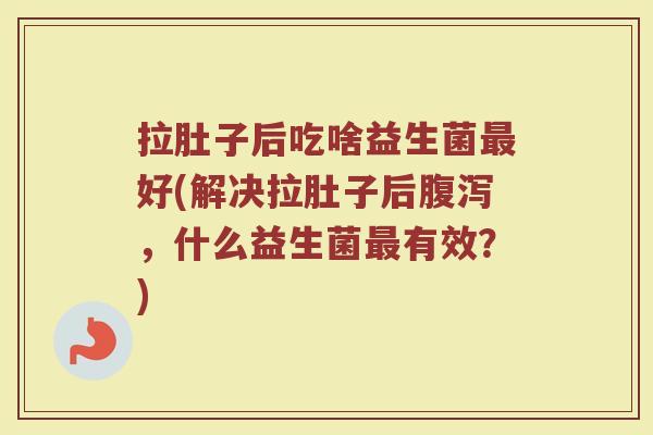 拉肚子后吃啥益生菌最好(解决拉肚子后腹泻，什么益生菌最有效？)
