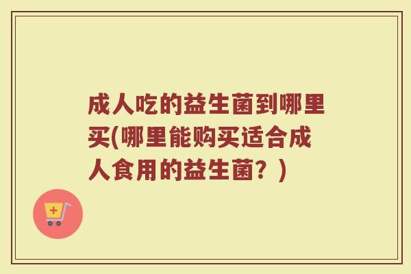 成人吃的益生菌到哪里买(哪里能购买适合成人食用的益生菌？)