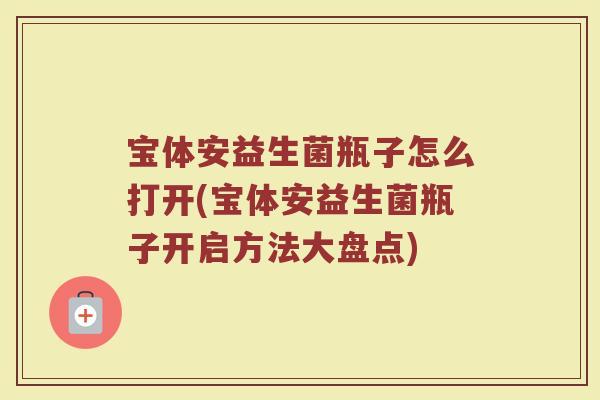 宝体安益生菌瓶子怎么打开(宝体安益生菌瓶子开启方法大盘点)