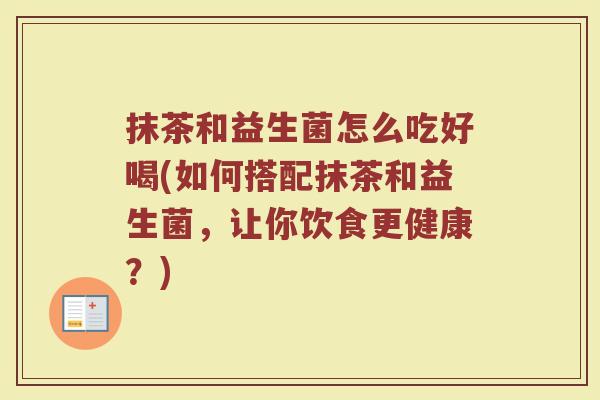 抹茶和益生菌怎么吃好喝(如何搭配抹茶和益生菌，让你饮食更健康？)