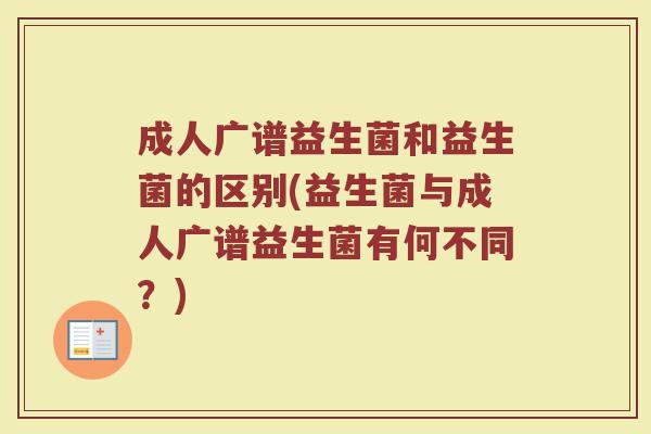 成人广谱益生菌和益生菌的区别(益生菌与成人广谱益生菌有何不同？)