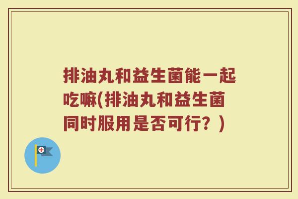排油丸和益生菌能一起吃嘛(排油丸和益生菌同时服用是否可行?) 排油丸和益生菌能一起吃嘛(排油丸和益生菌同时服用是否可行?)